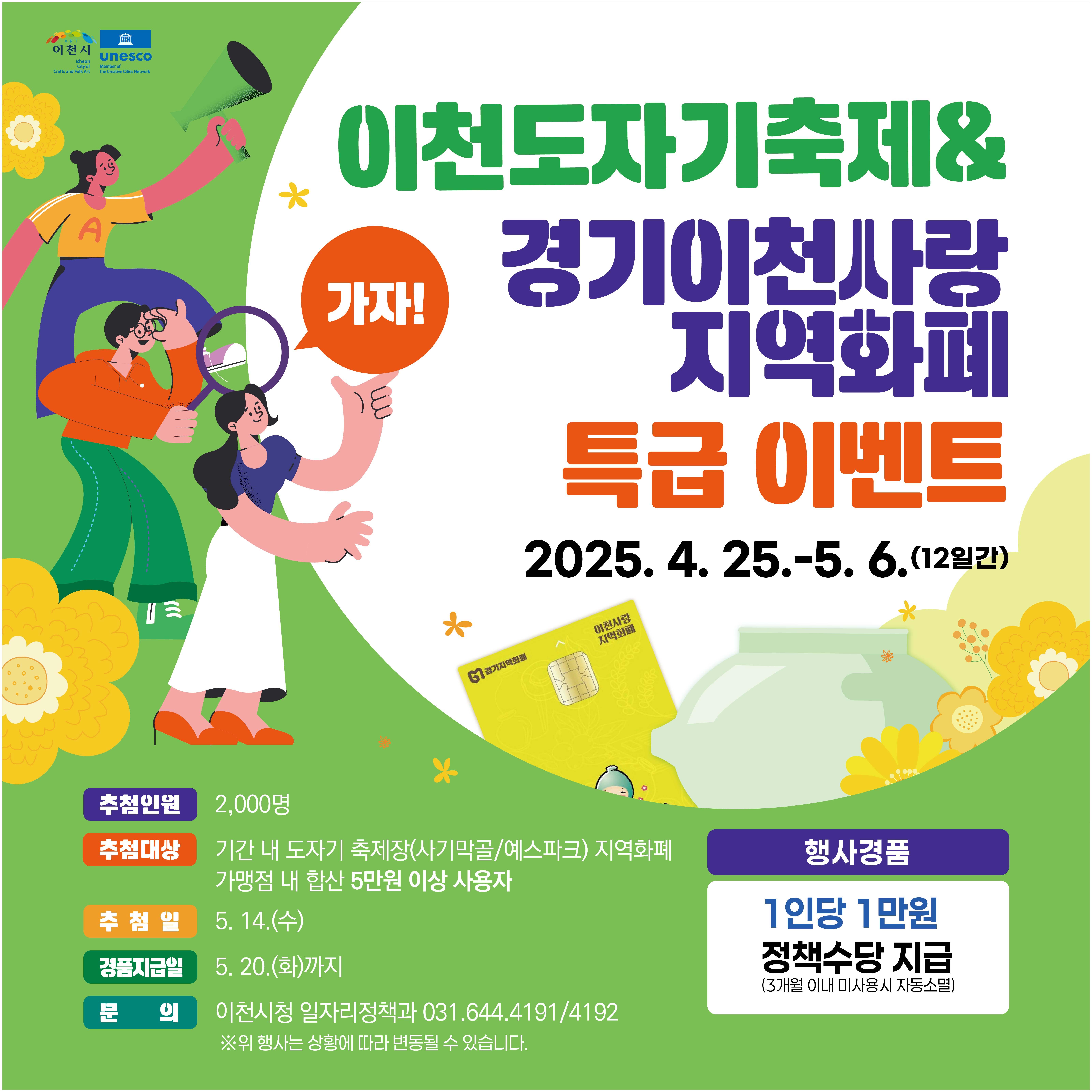 사업명 : 가자! 도자기축제 지역화폐 경품추첨 이벤트  추첨대상 : 4. 25. ~ 5. 6. 기간 내 도자기축제장(예스파크/사기막골) 지역화폐 가맹점 내 지역화폐 합산 5만원 이상 사용자  추첨인원 : 2,000명  추첨일 : 5. 14.(수)  경품지급일 : 5. 20.(화) 까지  행사경품 : 1인당 1만원 정책수당 지급(3개월 이내 미사용시 자동소멸)
