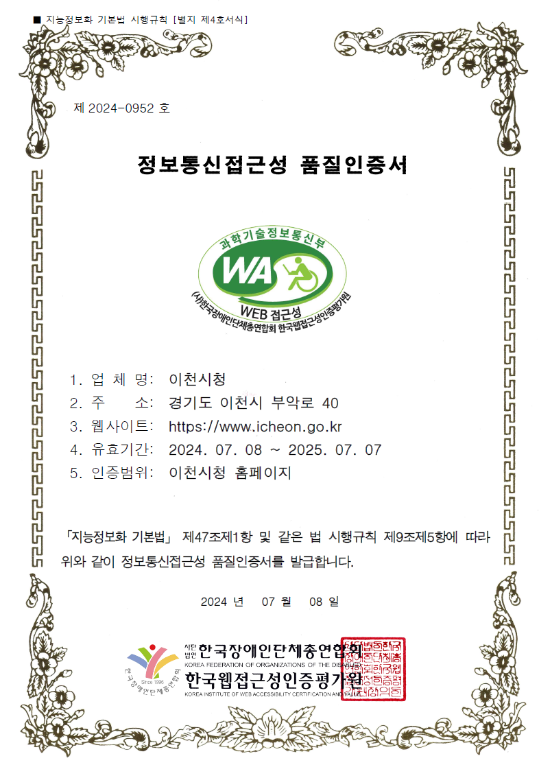 제2024-0952호 정보통신접근성 품질인증서 1. 업 체 명: 이천시청 2. 주소: 경기도 이천시 부악로 40 3. 웹사이트: https://www.icheon.go.kr 4. 유효기간: 2024.7.8 ~ 2025.7.7, 5. 인증범위: 이천시청 홈페이지, 「지능정보화 기본법」 제47조제1항 및 같은 법 시행규칙 제9조제5항에 따라 위와 같이 정보통신접근성 품질인증서를 발급합니다. 2024년 7월 8일, 사단법인 한국장애인단체총연합회